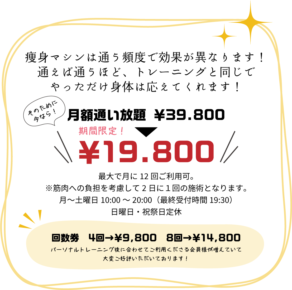 痩身マシンは通う頻度で効果が異なります！通えば通うほど、トレーニングと同じでやっただけ身体は応えてくれます！その為に月額通い放題￥39.800▶︎▷￥19.800-があります！最大で月に12回ご利用可。※筋肉への負担を考慮して2日に１回の施術となります。月～土曜日10:00～20:00（最終受付時間19:30）日曜日・祝祭日定休 回数券4回→￥9.800 8回→￥14.800 パーソナルトレーニング後に併せてご利用くださる会員様が増えていて大変ご好評いただいております！